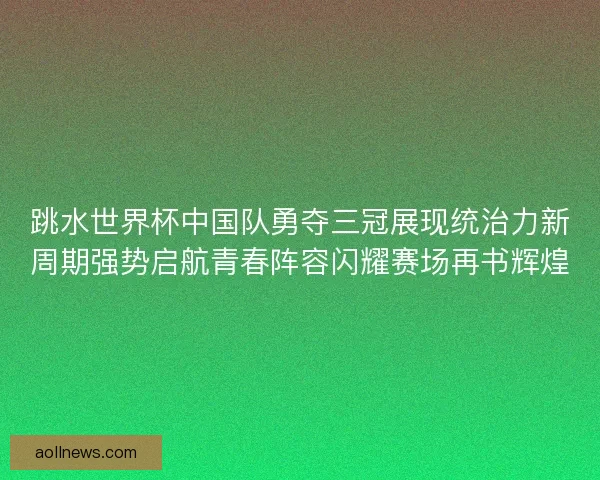 跳水世界杯中国队勇夺三冠展现统治力新周期强势启航青春阵容闪耀赛场再书辉煌