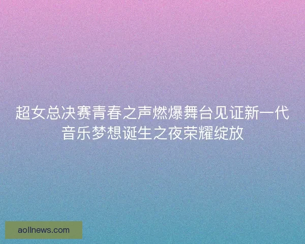 超女总决赛青春之声燃爆舞台见证新一代音乐梦想诞生之夜荣耀绽放