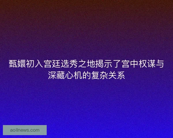 甄嬛初入宫廷选秀之地揭示了宫中权谋与深藏心机的复杂关系