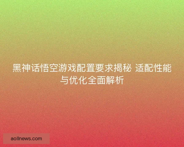 黑神话悟空游戏配置要求揭秘 适配性能与优化全面解析
