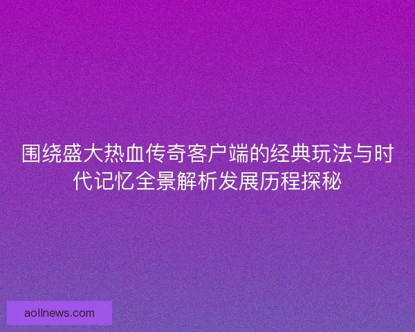 围绕盛大热血传奇客户端的经典玩法与时代记忆全景解析发展历程探秘