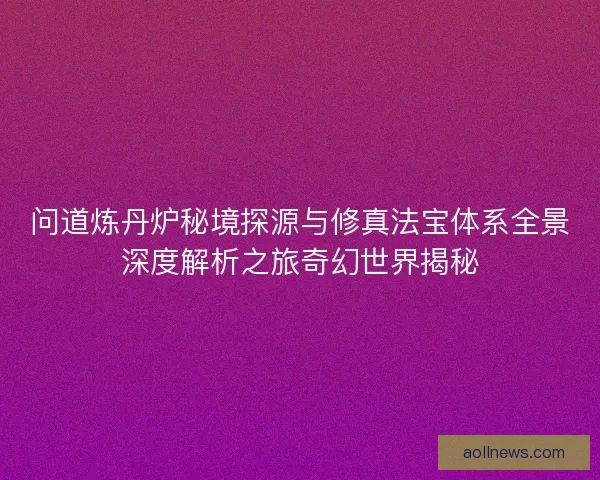 问道炼丹炉秘境探源与修真法宝体系全景深度解析之旅奇幻世界揭秘