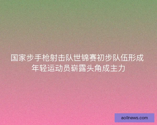 国家步手枪射击队世锦赛初步队伍形成 年轻运动员崭露头角成主力