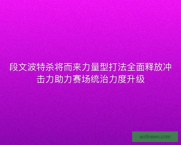 段文波特杀将而来力量型打法全面释放冲击力助力赛场统治力度升级 段文波特杀将而来力量型打法全面释放冲击力助力赛场统治力度升级