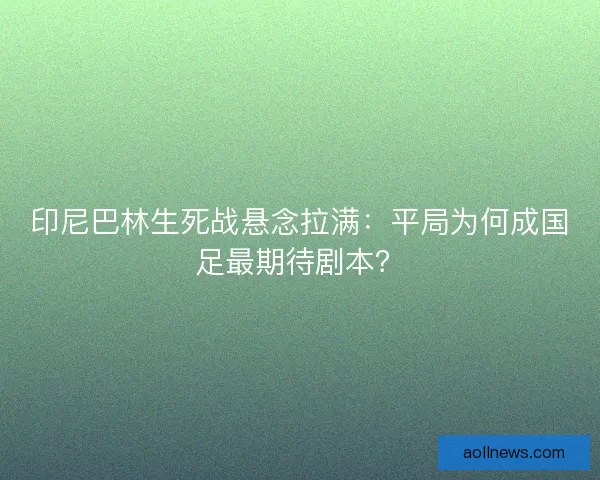 印尼巴林生死战悬念拉满：平局为何成国足最期待剧本？