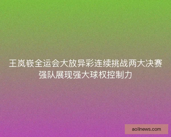 王岚嵚全运会大放异彩连续挑战两大决赛强队展现强大球权控制力