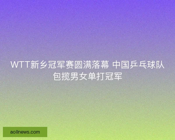 WTT新乡冠军赛圆满落幕 中国乒乓球队包揽男女单打冠军