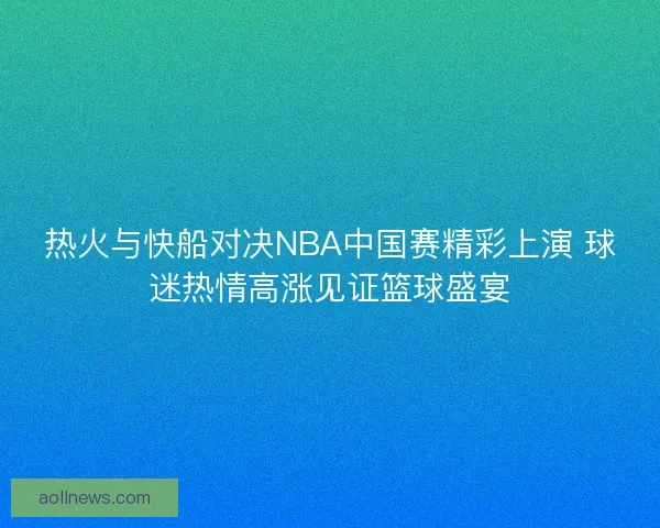 热火与快船对决NBA中国赛精彩上演 球迷热情高涨见证篮球盛宴