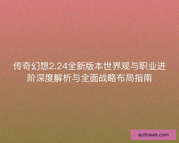 传奇幻想2.24全新版本世界观与职业进阶深度解析与全面战略布局指南