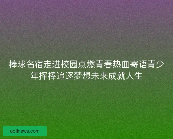 棒球名宿走进校园点燃青春热血寄语青少年挥棒追逐梦想未来成就人生