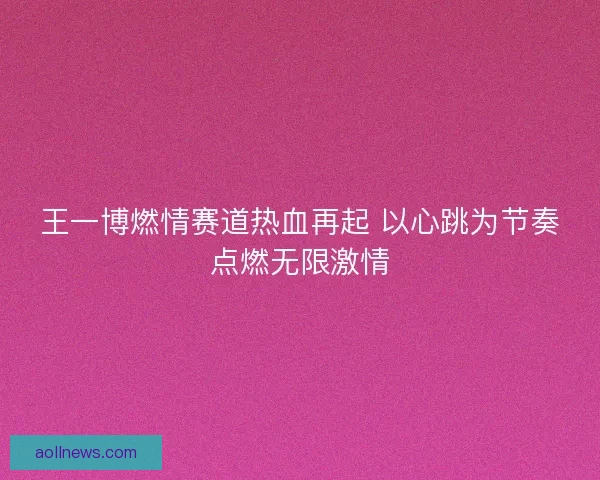 王一博燃情赛道热血再起 以心跳为节奏点燃无限激情 王一博燃情赛道热血再起 以心跳为节奏点燃无限激情