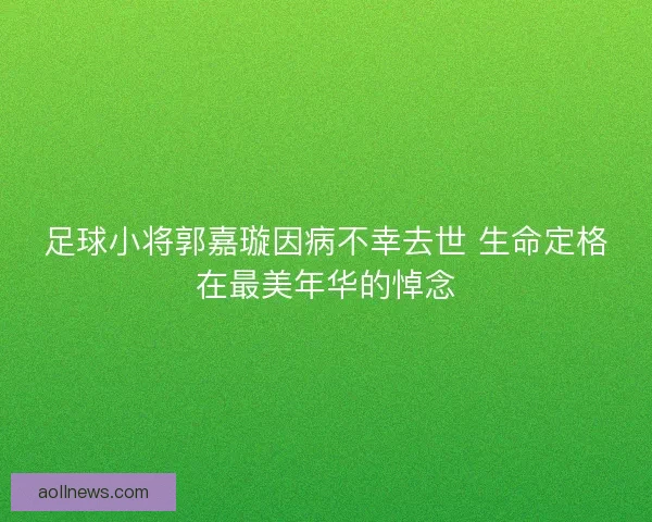 足球小将郭嘉璇因病不幸去世 生命定格在最美年华的悼念