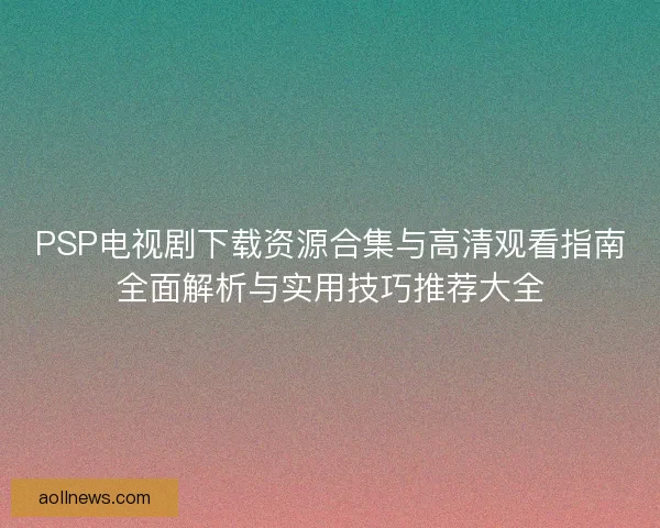 PSP电视剧下载资源合集与高清观看指南全面解析与实用技巧推荐大全