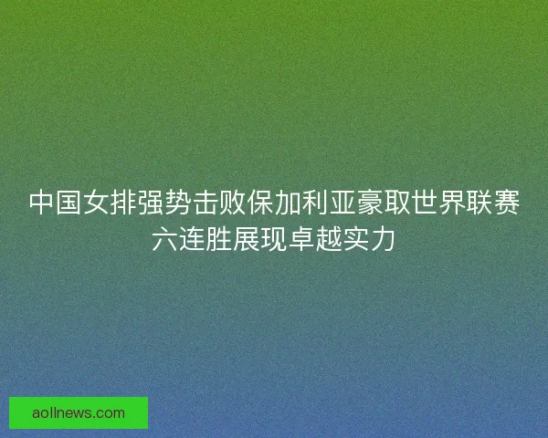 中国女排强势击败保加利亚豪取世界联赛六连胜展现卓越实力