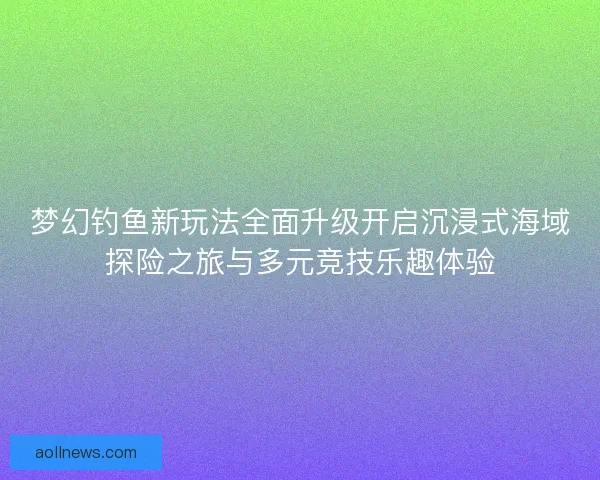 梦幻钓鱼新玩法全面升级开启沉浸式海域探险之旅与多元竞技乐趣体验