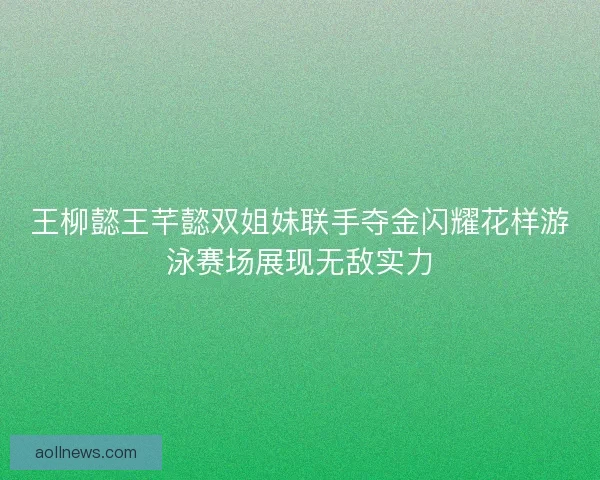 王柳懿王芊懿双姐妹联手夺金闪耀花样游泳赛场展现无敌实力