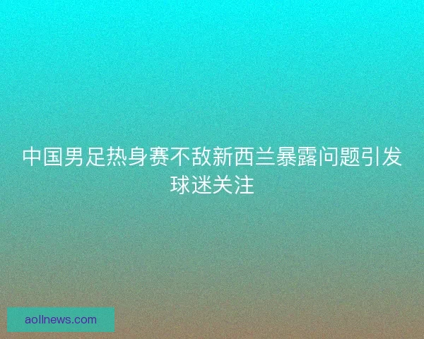 中国男足热身赛不敌新西兰暴露问题引发球迷关注
