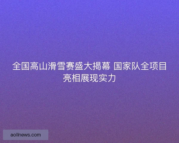 全国高山滑雪赛盛大揭幕 国家队全项目亮相展现实力