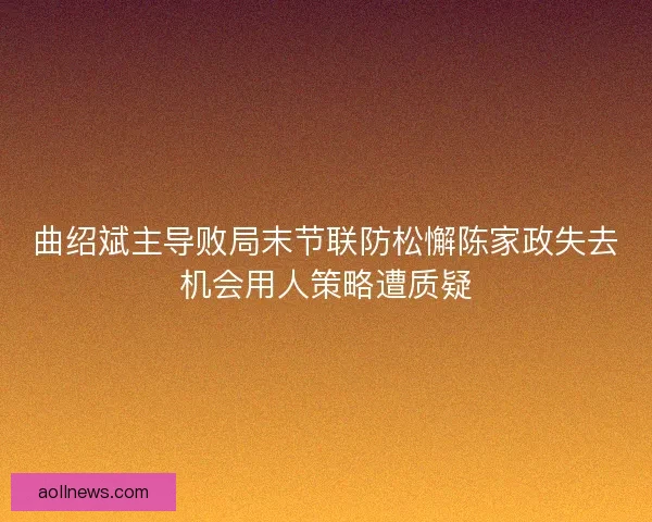 曲绍斌主导败局末节联防松懈陈家政失去机会用人策略遭质疑 曲绍斌主导败局末节联防松懈陈家政失去机会用人策略遭质疑