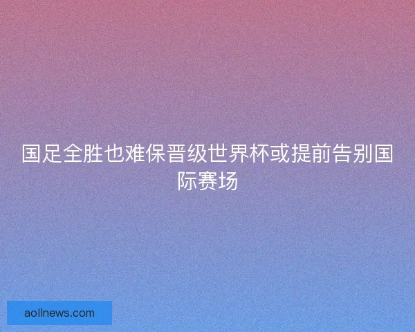 国足全胜也难保晋级世界杯或提前告别国际赛场