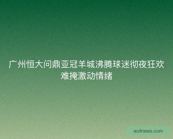 广州恒大问鼎亚冠羊城沸腾球迷彻夜狂欢难掩激动情绪