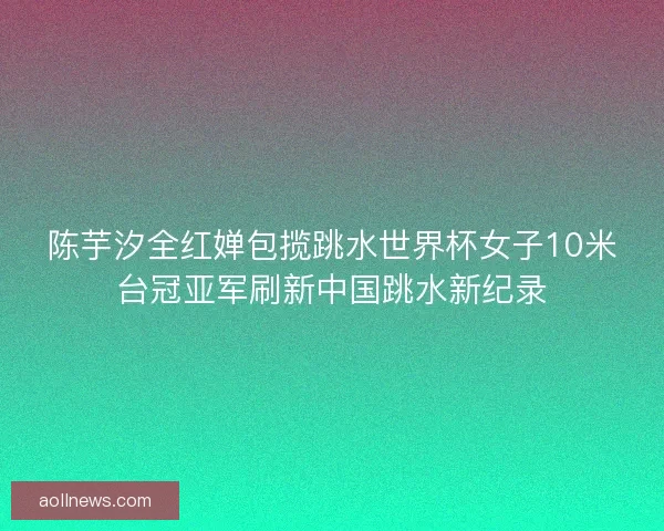 陈芋汐全红婵包揽跳水世界杯女子10米台冠亚军刷新中国跳水新纪录