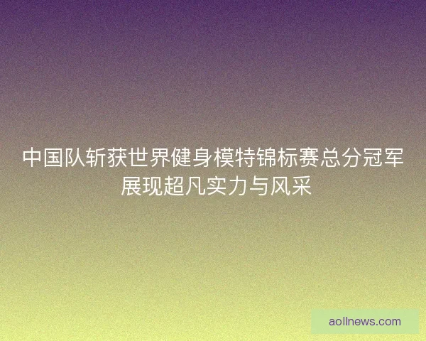 中国队斩获世界健身模特锦标赛总分冠军 展现超凡实力与风采