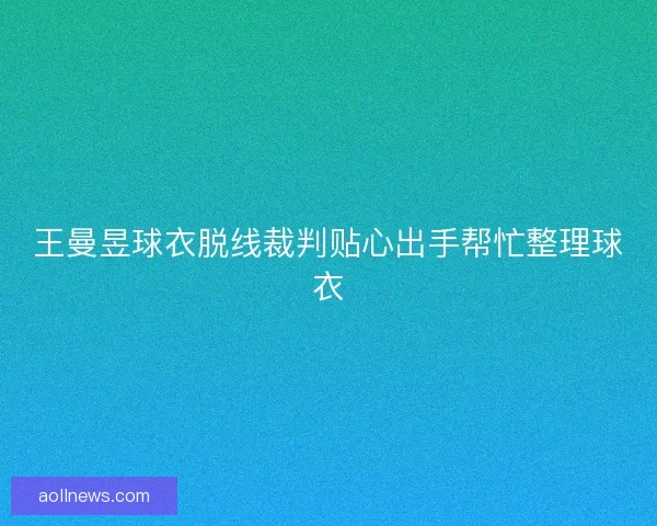 王曼昱球衣脱线裁判贴心出手帮忙整理球衣 王曼昱球衣脱线裁判贴心出手帮忙整理球衣