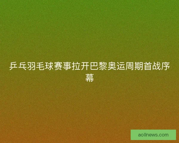 乒乓羽毛球赛事拉开巴黎奥运周期首战序幕