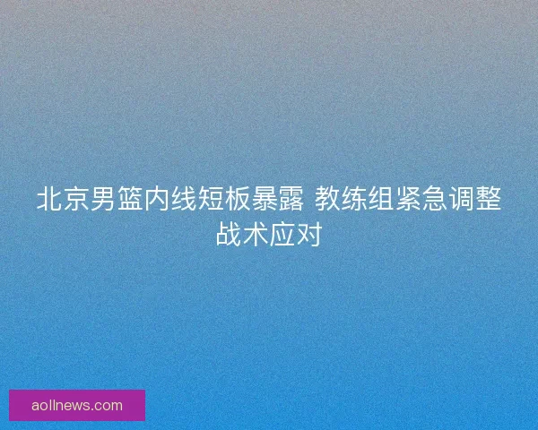 北京男篮内线短板暴露 教练组紧急调整战术应对 北京男篮内线短板暴露 教练组紧急调整战术应对