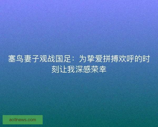 塞鸟妻子观战国足：为挚爱拼搏欢呼的时刻让我深感荣幸