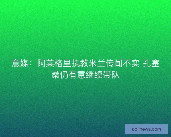 意媒：阿莱格里执教米兰传闻不实 孔塞桑仍有意继续带队