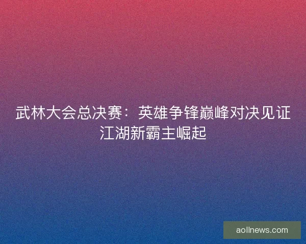 武林大会总决赛：英雄争锋巅峰对决见证江湖新霸主崛起